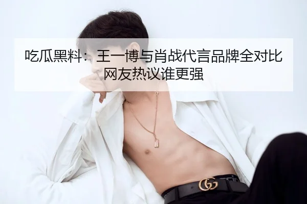 吃瓜黑料：王一博与肖战代言品牌全对比 网友热议谁更强